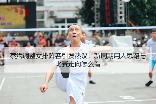 蔡斌调整女排阵容引发热议，新周期用人思路与比赛走向怎么看